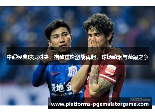 中超经典球员对决：宿敌重逢激战再起，球场硝烟与荣耀之争