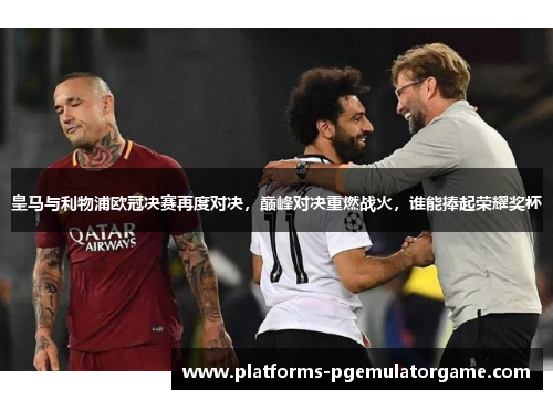 皇马与利物浦欧冠决赛再度对决，巅峰对决重燃战火，谁能捧起荣耀奖杯
