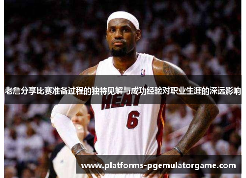 老詹分享比赛准备过程的独特见解与成功经验对职业生涯的深远影响