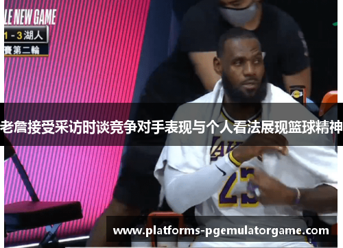 老詹接受采访时谈竞争对手表现与个人看法展现篮球精神