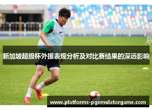 新加坡超级杯外援表现分析及对比赛结果的深远影响