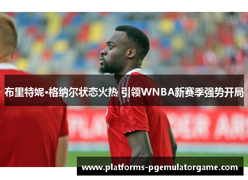 布里特妮·格纳尔状态火热 引领WNBA新赛季强势开局