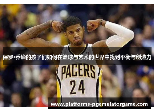 保罗·乔治的孩子们如何在篮球与艺术的世界中找到平衡与创造力 保罗·乔治的孩子们如何在篮球与艺术的世界中找到平衡与创造力