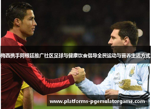 梅西携手阿根廷推广社区足球与健康饮食倡导全民运动与营养生活方式