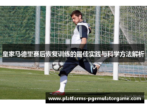 皇家马德里赛后恢复训练的最佳实践与科学方法解析