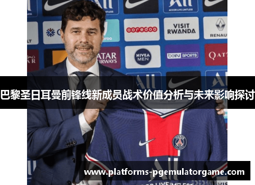 巴黎圣日耳曼前锋线新成员战术价值分析与未来影响探讨