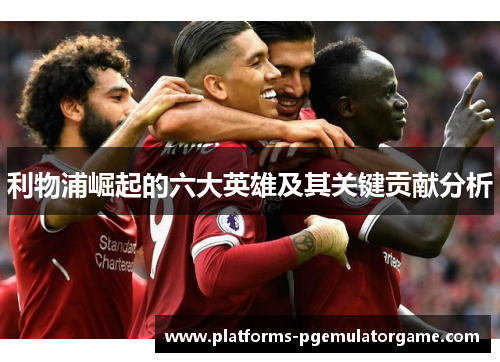 利物浦崛起的六大英雄及其关键贡献分析