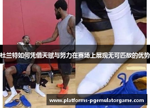 杜兰特如何凭借天赋与努力在赛场上展现无可匹敌的优势