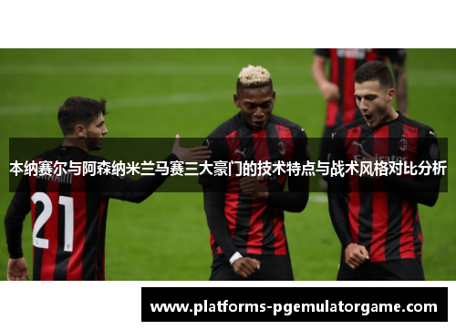 本纳赛尔与阿森纳米兰马赛三大豪门的技术特点与战术风格对比分析 本纳赛尔与阿森纳米兰马赛三大豪门的技术特点与战术风格对比分析