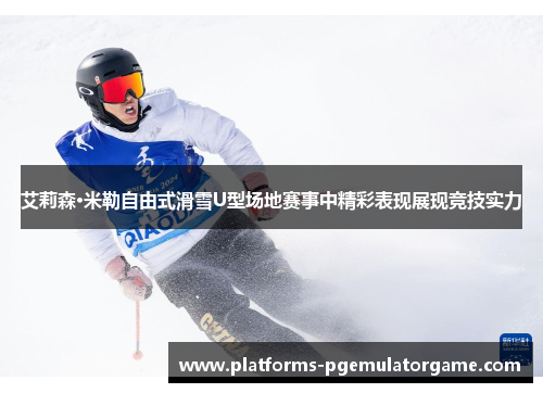 艾莉森·米勒自由式滑雪U型场地赛事中精彩表现展现竞技实力
