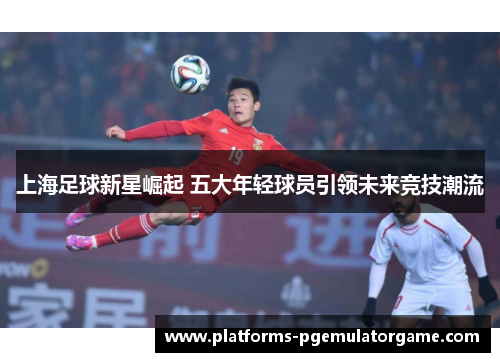 上海足球新星崛起 五大年轻球员引领未来竞技潮流