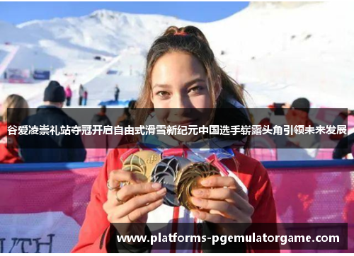 谷爱凌崇礼站夺冠开启自由式滑雪新纪元中国选手崭露头角引领未来发展