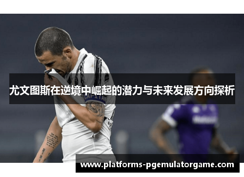 尤文图斯在逆境中崛起的潜力与未来发展方向探析