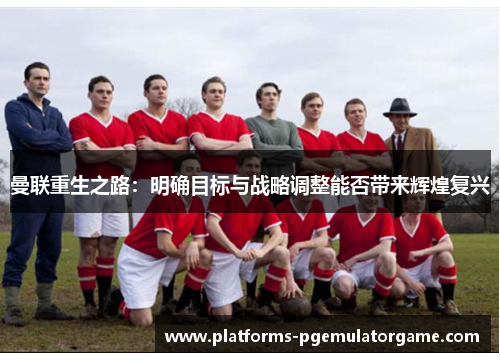 曼联重生之路：明确目标与战略调整能否带来辉煌复兴