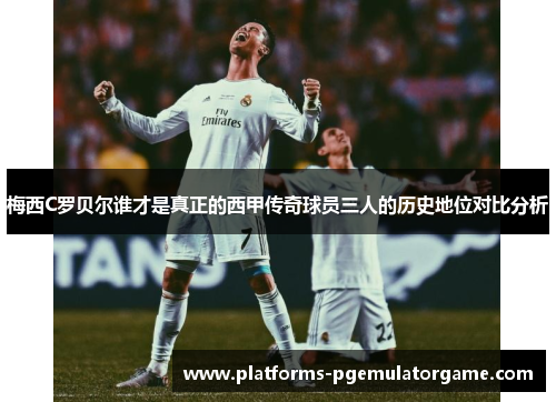 梅西C罗贝尔谁才是真正的西甲传奇球员三人的历史地位对比分析