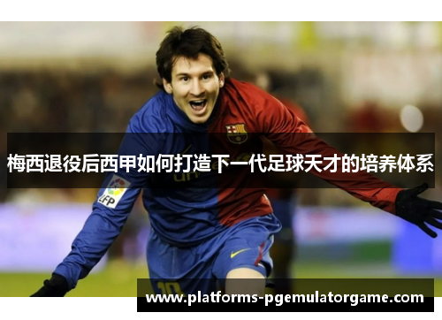 梅西退役后西甲如何打造下一代足球天才的培养体系