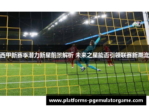 西甲新赛季潜力新星前景解析 未来之星能否引领联赛新潮流