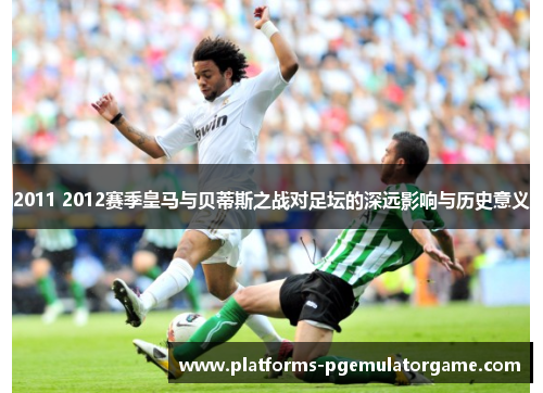 2011 2012赛季皇马与贝蒂斯之战对足坛的深远影响与历史意义 2011 2012赛季皇马与贝蒂斯之战对足坛的深远影响与历史意义