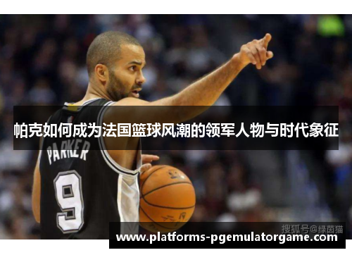 帕克如何成为法国篮球风潮的领军人物与时代象征