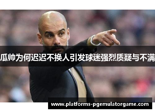 瓜帅为何迟迟不换人引发球迷强烈质疑与不满