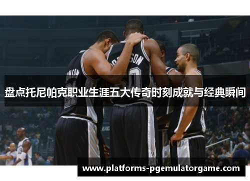 盘点托尼帕克职业生涯五大传奇时刻成就与经典瞬间