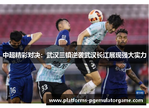 中超精彩对决：武汉三镇逆袭武汉长江展现强大实力
