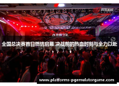 全国总决赛首日燃情启幕 决战前的热血时刻与全力以赴