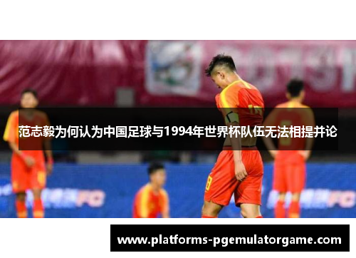 范志毅为何认为中国足球与1994年世界杯队伍无法相提并论