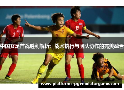 中国女足首战胜利解析:战术执行与团队协作的完美融合 中国女足首战胜利解析:战术执行与团队协作的完美融合