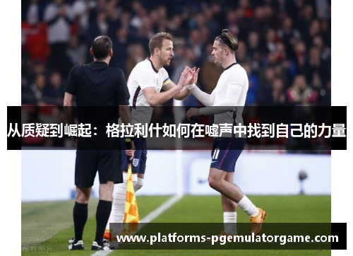 从质疑到崛起：格拉利什如何在嘘声中找到自己的力量