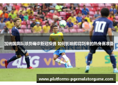 加纳国奥队球员确诊新冠疫情 如何影响即将到来的热身赛准备 加纳国奥队球员确诊新冠疫情 如何影响即将到来的热身赛准备