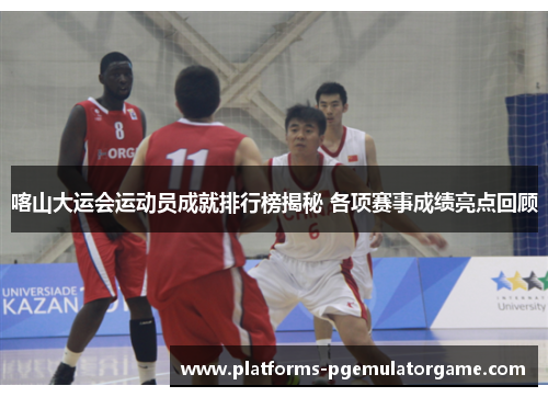 喀山大运会运动员成就排行榜揭秘 各项赛事成绩亮点回顾