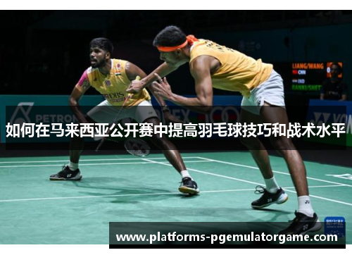 如何在马来西亚公开赛中提高羽毛球技巧和战术水平 如何在马来西亚公开赛中提高羽毛球技巧和战术水平