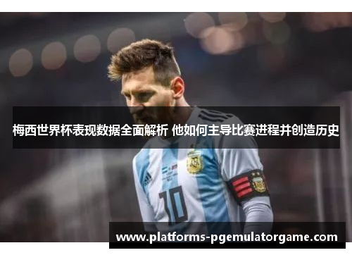 梅西世界杯表现数据全面解析 他如何主导比赛进程并创造历史