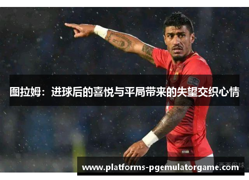 图拉姆：进球后的喜悦与平局带来的失望交织心情