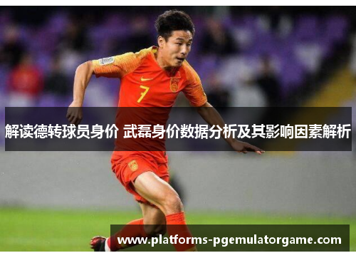 解读德转球员身价 武磊身价数据分析及其影响因素解析