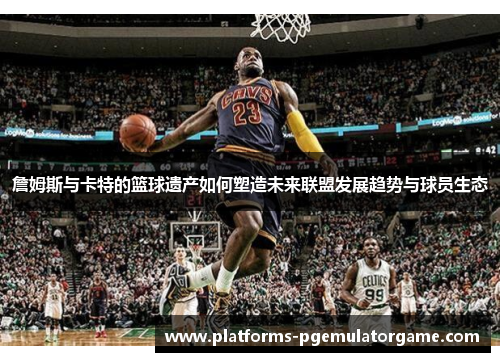 詹姆斯与卡特的篮球遗产如何塑造未来联盟发展趋势与球员生态