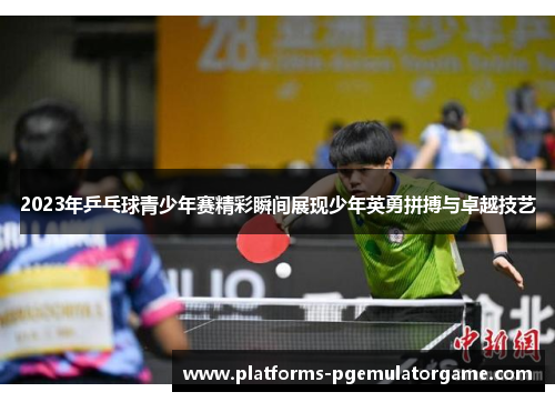 2023年乒乓球青少年赛精彩瞬间展现少年英勇拼搏与卓越技艺
