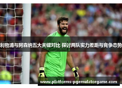 利物浦与阿森纳五大关键对比 探讨两队实力差距与竞争态势