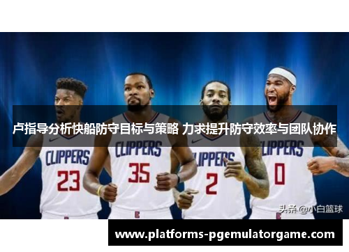 卢指导分析快船防守目标与策略 力求提升防守效率与团队协作