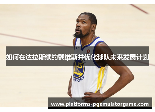 如何在达拉斯续约戴维斯并优化球队未来发展计划