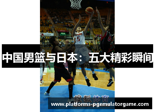 中国男篮与日本：五大精彩瞬间