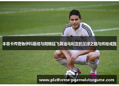 本菲卡传奇鲁伊科斯塔与阿根廷飞翼迪马利亚的足球之路与辉煌成就