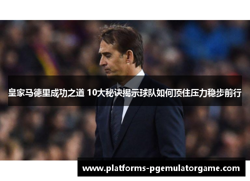 皇家马德里成功之道 10大秘诀揭示球队如何顶住压力稳步前行