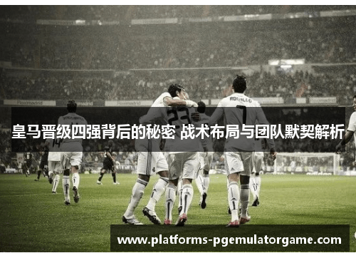 皇马晋级四强背后的秘密 战术布局与团队默契解析
