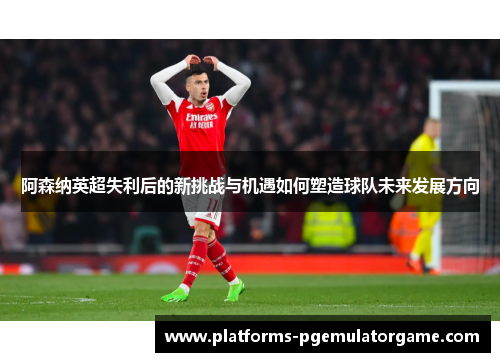 阿森纳英超失利后的新挑战与机遇如何塑造球队未来发展方向
