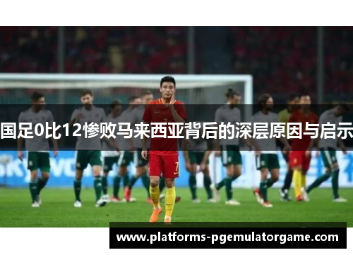 国足0比12惨败马来西亚背后的深层原因与启示