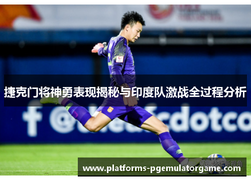 捷克门将神勇表现揭秘与印度队激战全过程分析