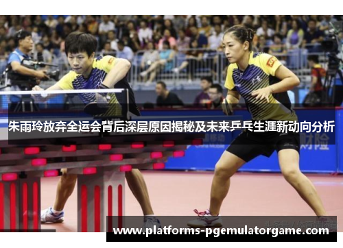朱雨玲放弃全运会背后深层原因揭秘及未来乒乓生涯新动向分析