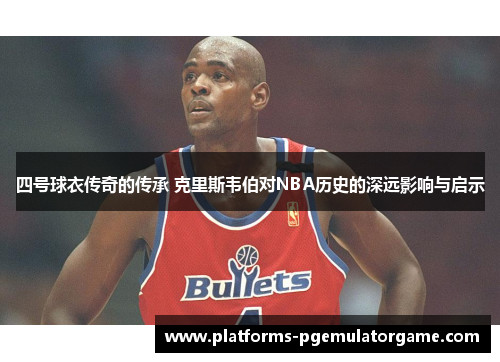 四号球衣传奇的传承 克里斯韦伯对NBA历史的深远影响与启示